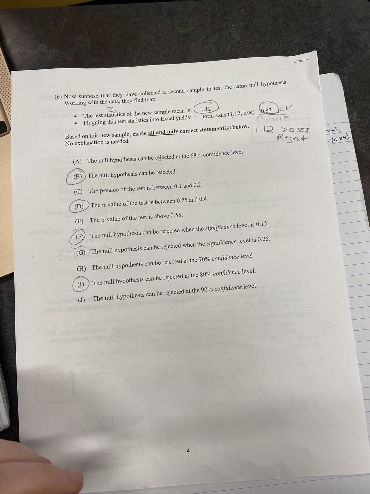 (b) Now suppose that they have collected a second sample to test the same null hypothesis.
Working with the data, they find that:
ob 31
Pers
sabihen
pla
Z.
The test statistics of the new sample mean is:
Plugging this test statistics into Excel yields:
121
Based on this new sample, circle all and only correct statement(s) below.
No explanation is needed.
(A) The null hypothesis can be rejected at the 68% confidence level.
(B)) The null hypothesis can be rejected.
(C) The p-value of the test is between 0.1 and 0.2.
(D)
The p-value of the test is between 0.25 and 0.4.
(E) The p-value of the test is above 0.55.
(F)
The null hypothesis can be rejected when the significance level is 0.15.
(G)
The null hypothesis can be rejected when the significance level is 0.25.
(H)
The null hypothesis can be rejected at the 70% confidence level
(1)
The null hypothesis can be rejected at the 80% confidence level.
(J)
The null hypothesis can be rejected at the 90% confidence level.
UPPERT
1.12
norm.s.dist(1.12, true)=0.87
P-value
1.12 20.87
Reject
4
CV
val:
✓(0.84).