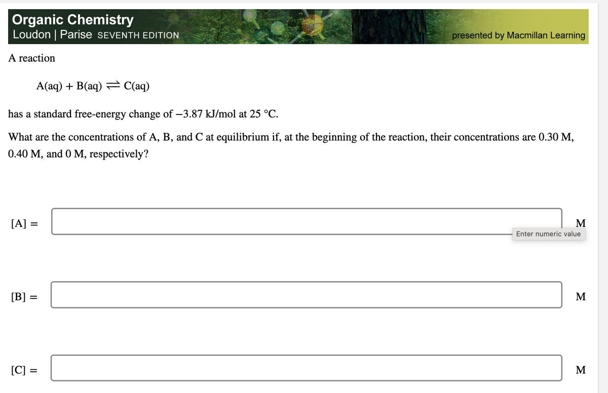 Organic Chemistry
Loudon | Parise SEVENTH EDITION
A reaction
A(aq) + B(aq) = C(aq)
has a standard free-energy change of −3.87 kJ/mol at 25 °C.
What are the concentrations of A, B, and C at equilibrium if, at the beginning of the reaction, their concentrations are 0.30 M,
0.40 M, and 0 M, respectively?
[A] =
[B]
=
||
presented by Macmillan Learning
[C] =
=
M
Enter numeric value
M
M