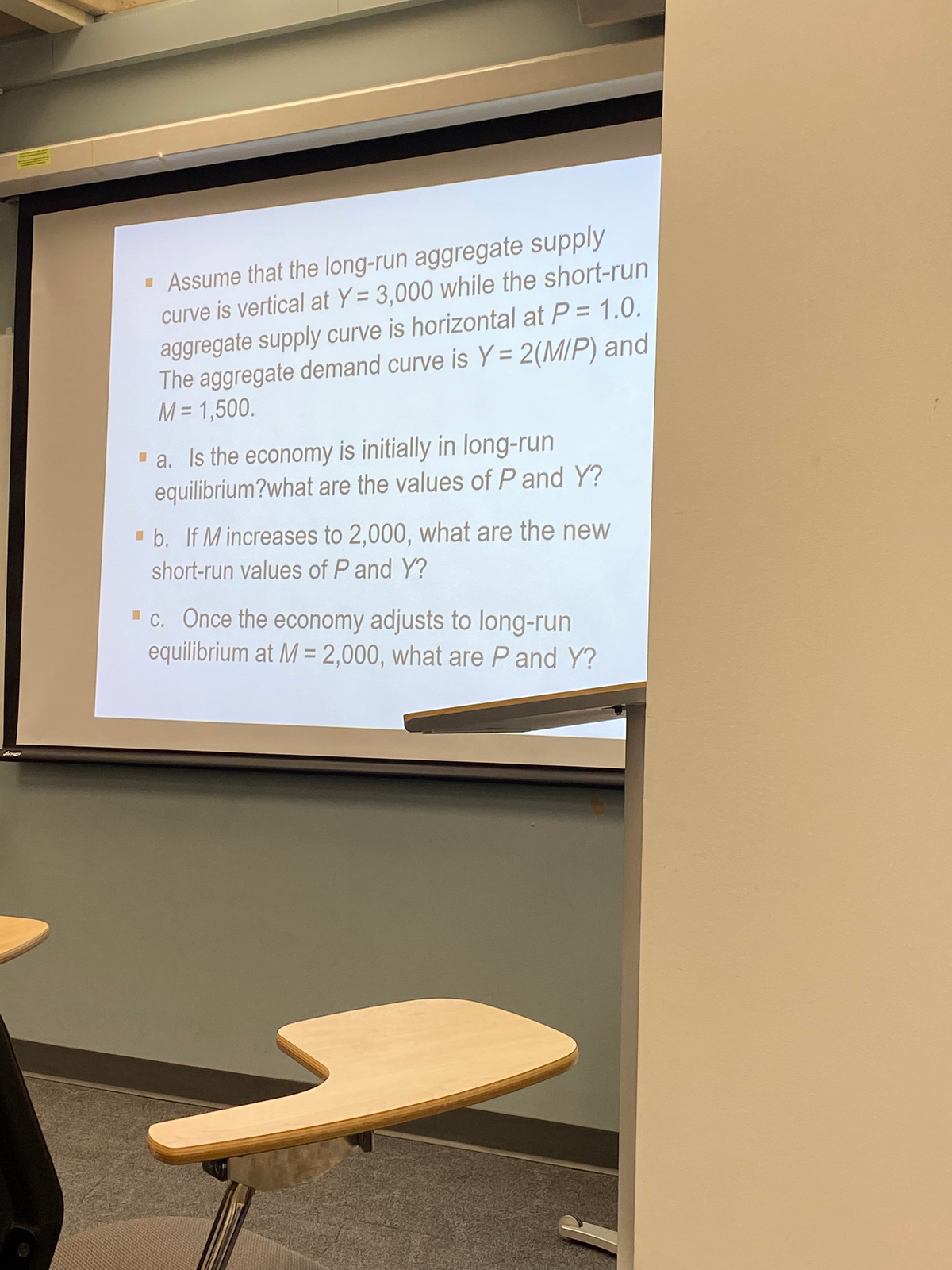 Assume that the long-run aggregate supply
curve is vertical at Y= 3,000 while the short-run
aggregate supply curve is horizontal at P = 1.0.
The aggregate demand curve is Y = 2(MIP) and
M = 1,500.
▪a. Is the economy is initially in long-run
equilibrium?what are the values of P and Y?
▪b. If M increases to 2,000, what are the new
short-run values of P and Y?
▪c. Once the economy adjusts to long-run
equilibrium at M = 2,000, what are P and Y?