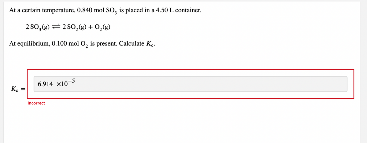 At a certain temperature, 0.840 mol SO3 is placed in a 4.50 L container.
2 SO₂ (g) 2 SO₂(g) + O₂(g)
At equilibrium, 0.100 mol O₂ is present. Calculate K.
Kc
=
6.914 ×10−5
Incorrect