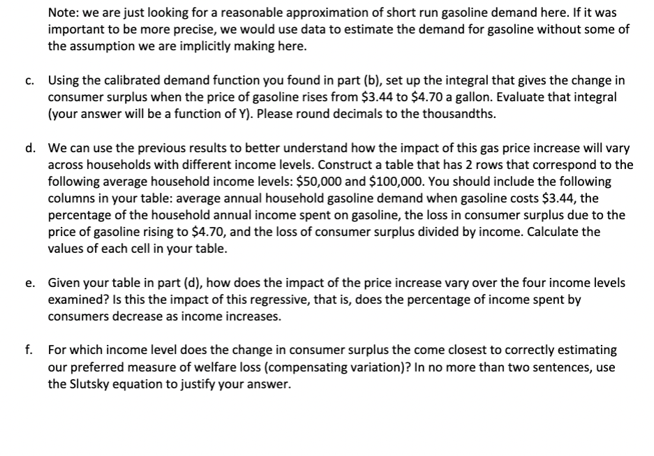 Note: we are just looking for a reasonable approximation of short run gasoline demand here. If it was
important to be more precise, we would use data to estimate the demand for gasoline without some of
the assumption we are implicitly making here.
c. Using the calibrated demand function you found in part (b), set up the integral that gives the change in
consumer surplus when the price of gasoline rises from $3.44 to $4.70 a gallon. Evaluate that integral
(your answer will be a function of Y). Please round decimals to the thousandths.
d. We can use the previous results to better understand how the impact of this gas price increase will vary
across households with different income levels. Construct a table that has 2 rows that correspond to the
following average household income levels: $50,000 and $100,000. You should include the following
columns in your table: average annual household gasoline demand when gasoline costs $3.44, the
percentage of the household annual income spent on gasoline, the loss in consumer surplus due to the
price of gasoline rising to $4.70, and the loss of consumer surplus divided by income. Calculate the
values of each cell in your table.
e. Given your table in part (d), how does the impact of the price increase vary over the four income levels
examined? Is this the impact of this regressive, that is, does the percentage of income spent by
consumers decrease as income increases.
f. For which income level does the change in consumer surplus the come closest to correctly estimating
our preferred measure of welfare loss (compensating variation)? In no more than two sentences, use
the Slutsky equation to justify your answer.