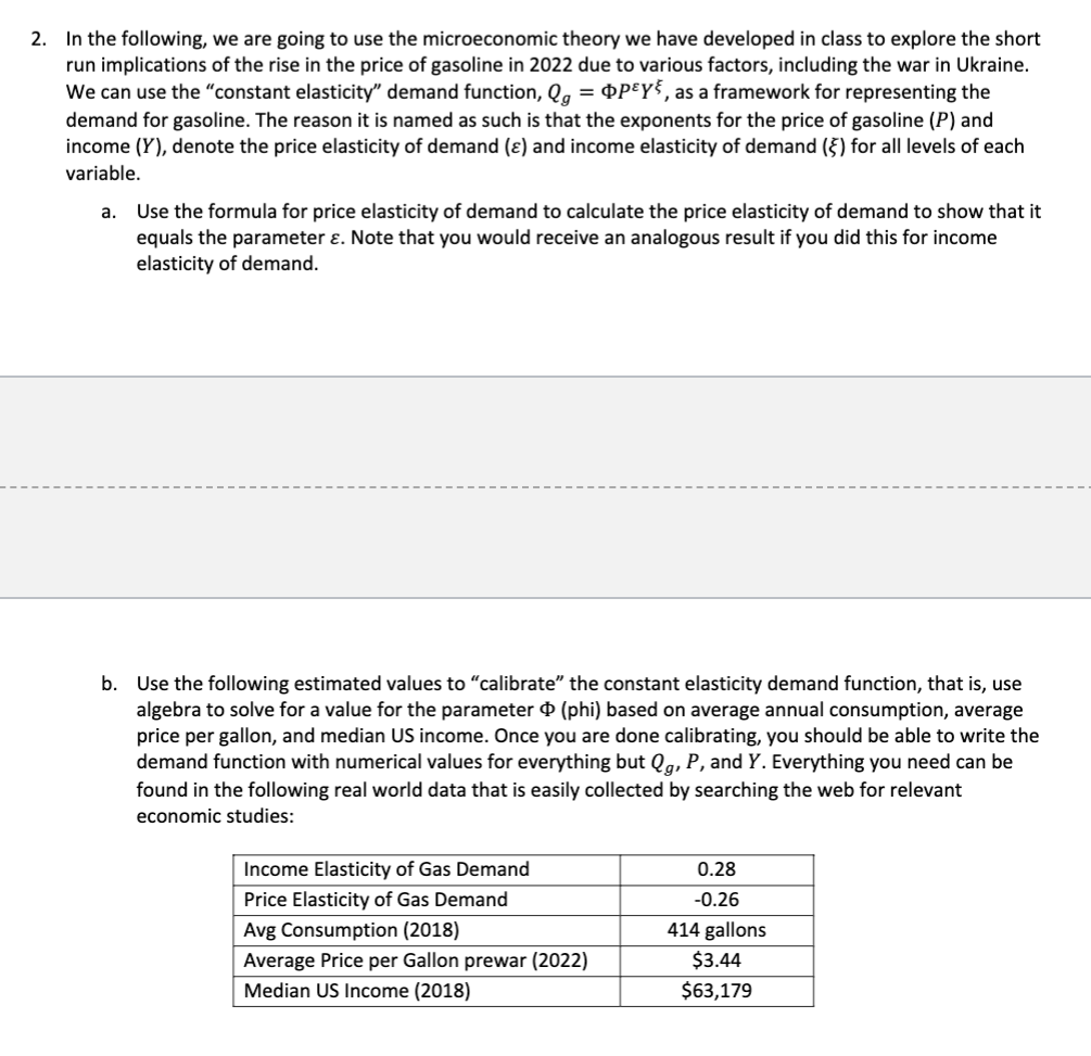 2. In the following, we are going to use the microeconomic theory we have developed in class to explore the short
run implications of the rise in the price of gasoline in 2022 due to various factors, including the war in Ukraine.
We can use the "constant elasticity" demand function, Qg = Pey, as a framework for representing the
demand for gasoline. The reason it is named as such is that the exponents for the price of gasoline (P) and
income (Y), denote the price elasticity of demand (e) and income elasticity of demand () for all levels of each
variable.
a.
Use the formula for price elasticity of demand to calculate the price elasticity of demand to show that it
equals the parameter &. Note that you would receive an analogous result if you did this for income
elasticity of demand.
b. Use the following estimated values to "calibrate" the constant elasticity demand function, that is, use
algebra to solve for a value for the parameter (phi) based on average annual consumption, average
price per gallon, and median US income. Once you are done calibrating, you should be able to write the
demand function with numerical values for everything but Qg, P, and Y. Everything you need can be
found in the following real world data that is easily collected by searching the web for relevant
economic studies:
Income Elasticity of Gas Demand
Price Elasticity of Gas Demand
Avg Consumption (2018)
Average Price per Gallon prewar (2022)
Median US Income (2018)
0.28
-0.26
414 gallons
$3.44
$63,179