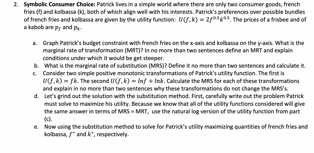 2. Symbolic Consumer Choice: Patrick lives in a simple world where there are only two consumer goods, french
fries (f) and kolbassa (k), both of which align well with his interests. Patrick's preferences over possible bundles
of french fries and kolbassa are given by the utility function: U(f,k) = 2f0.5k0.5. The prices of a frisbee and of
a kabob are pf and Pk.
a. Graph Patrick's budget constraint with french fries on the x-axis and kolbassa on the y-axis. What is the
marginal rate of transformation (MRT)? In no more than two sentences define an MRT and explain
conditions under which it would be get steeper.
C.
b. What is the marginal rate of substitution (MRS)? Define it no more than two sentences and calculate it.
Consider two simple positive monotonic transformations of Patrick's utility function. The first is
U(f,k) = fk. The second U(f, k) = lnf + Ink. Calculate the MRS for each of these transformations
and explain in no more than two sentences why these transformations do not change the MRS's.
d. Let's grind out the solution with the substitution method. First, carefully write out the problem Patrick
must solve to maximize his utility. Because we know that all of the utility functions considered will give
the same answer in terms of MRS = MRT, use the natural log version of the utility function from part
(c).
Now using the substitution method to solve for Patrick's utility maximizing quantities of french fries and
kolbassa, f* and k*, respectively.
e.