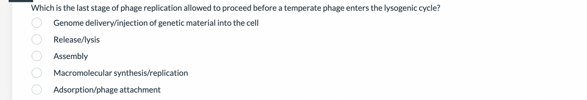 Which is the last stage of phage replication allowed to proceed before a temperate phage enters the lysogenic cycle?
Genome delivery/injection of genetic material into the cell
Release/lysis
Assembly
Macromolecular synthesis/replication
Adsorption/phage attachment