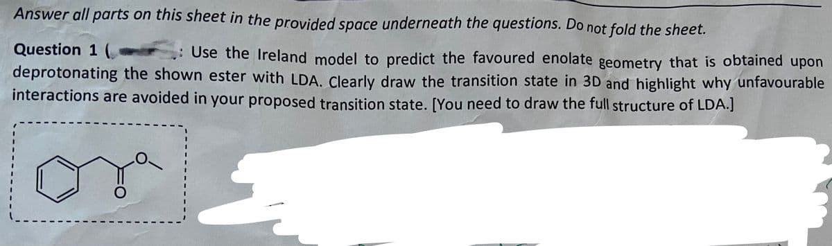 Answer all parts on this sheet in the provided space underneath the questions. Do not fold the sheet.
Question 1 (
.: Use the Ireland model to predict the favoured enolate geometry that is obtained upon
deprotonating the shown ester with LDA. Clearly draw the transition state in 3D and highlight why unfavourable
interactions are avoided in your proposed transition state. [You need to draw the full structure of LDA.]