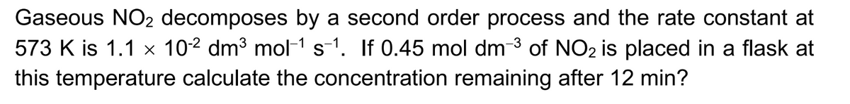 Gaseous NO2 decomposes by a second order process and the rate constant at
573 K is 1.1 x 102 dm³ mol-1 s-1. If 0.45 mol dm-3 of NO2 is placed in a flask at
this temperature calculate the concentration remaining after 12 min?
