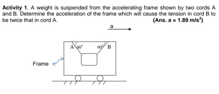 Activity 1. A weight is suspended from the accelerating frame shown by two cords A
and B. Determine the acceleration of the frame which will cause the tension in cord B to
(Ans. a = 1.89 m/s?)
be twice that in cord A.
a
A
60 B
Frame
