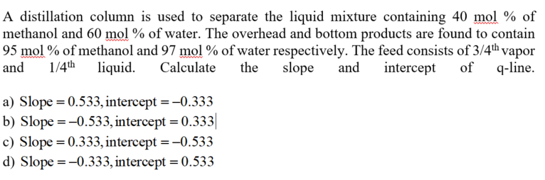 A distillation column is used to separate the liquid mixture containing 40 mol % of
methanol and 60 mol % of water. The overhead and bottom products are found to contain
95 mol % of methanol and 97 mol % of water respectively. The feed consists of 3/4th vapor
slope
and
1/4th liquid.
Calculate
the
and
intercept
of
q-line.
a) Slope = 0.533, intercept = -0.333
b) Slope = -0.533, intercept = 0.333|
c) Slope = 0.333, intercept =-0.533
d) Slope = -0.333, intercept = 0.533
