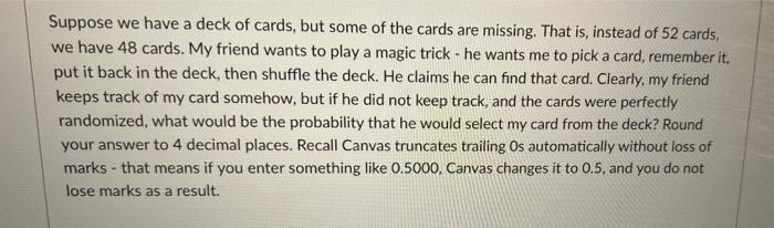 Suppose we have a deck of cards, but some of the cards are missing. That is, instead of 52 cards,
we have 48 cards. My friend wants to play a magic trick - he wants me to pick a card, remember it,
put it back in the deck, then shuffle the deck. He claims he can find that card. Clearly, my friend
keeps track of my card somehow, but if he did not keep track, and the cards were perfectly
randomized, what would be the probability that he would select my card from the deck? Round
your answer to 4 decimal places. Recall Canvas truncates trailing Os automatically without loss of
marks - that means if you enter something like 0.5000, Canvas changes it to 0.5, and you do not
lose marks as a result.
