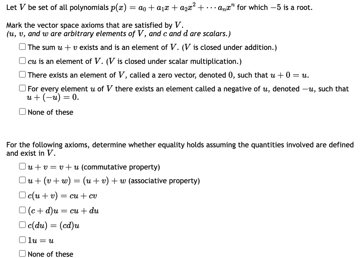 Let V be set of all polynomials p(x) = a₁ + a₁x + a₂x² + anx for which -5 is a root.
Mark the vector space axioms that are satisfied by V.
(u, v, and w are arbitrary elements of V, and c and d are scalars.)
The sum u + v exists and is an element of V. (V is closed under addition.)
cu is an element of V. (V is closed under scalar multiplication.)
There exists an element of V, called a zero vector, denoted 0, such that u +0=u.
For every element u of V there exists an element called a negative of u, denoted -u, such that
u + (-u) = 0.
None of these
For the following axioms, determine whether equality holds assuming the quantities involved are defined
and exist in V.
Ou+v=v+u (commutative property)
\u+ (v + w) = (u + v) + w (associative property)
Oc(u + v) = cu + cv
(c + d)u
c(du) = (cd)u
= cu + du
lu = U
None of these