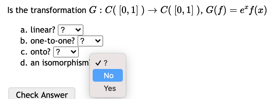 Is the transformation G : C( [0, 1] ) → C'( [0, 1] ), G(ƒ) = eª f(x)
a. linear? ?
b. one-to-one? ?
c. onto? ?
d. an isomorphism
Check Answer
✓ ?
No
Yes