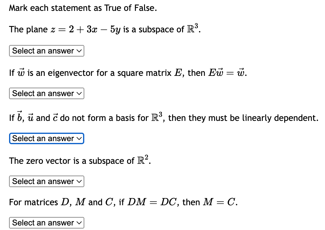 Mark each statement as True of False.
The plane z = 2 + 3x - 5y is a subspace of R³.
Select an answer
w is an eigenvector for a square matrix E, then Eu
Select an answer ✓
Select an answer ✓
If b, u and è do not form a basis for R³, then they must be linearly dependent.
The zero vector is a subspace of R².
Select an answer ✓
=
w.
Select an answer ✓
For matrices D, M and C, if DM = DC, then M = C.