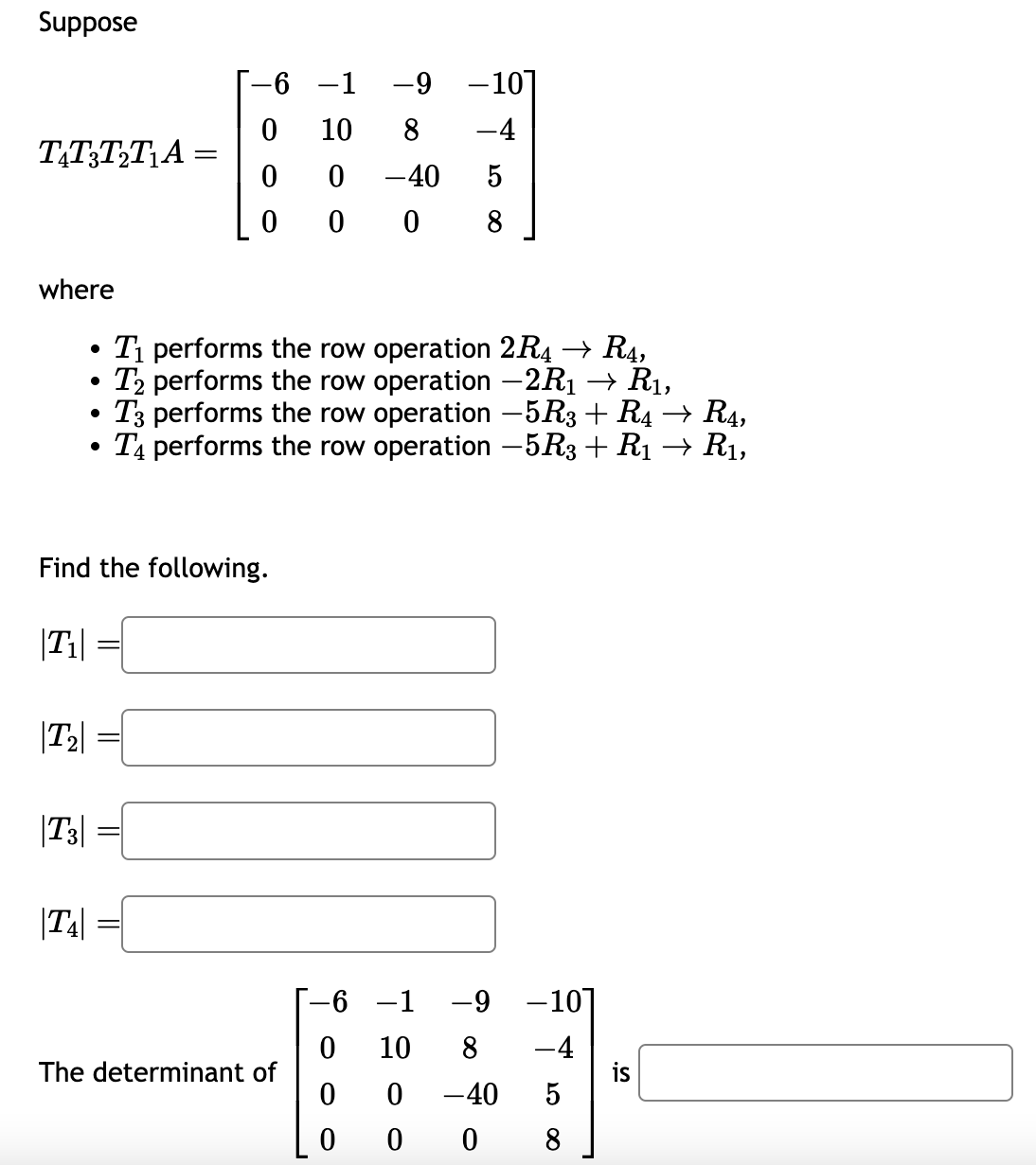 Suppose
T&T3T₂T₁A=
where
●
6 -1 -9 -101
10
8
-4
0 -40
5
0 0 8
0
0
T₁ performs the row operation 2R4 → R4,
T2 performs the row operation −2R₁ → R₁,
T3 performs the row operation -5R3 + R4 → R4,
T4 performs the row operation −5R3 + R₁ → R₁,
Find the following.
|T₁|
|T₂|
|T3|
|T4|
The determinant of
-1 -9
0
10 8 -4
0 0 -40 5
0
0
08
-6
-10]