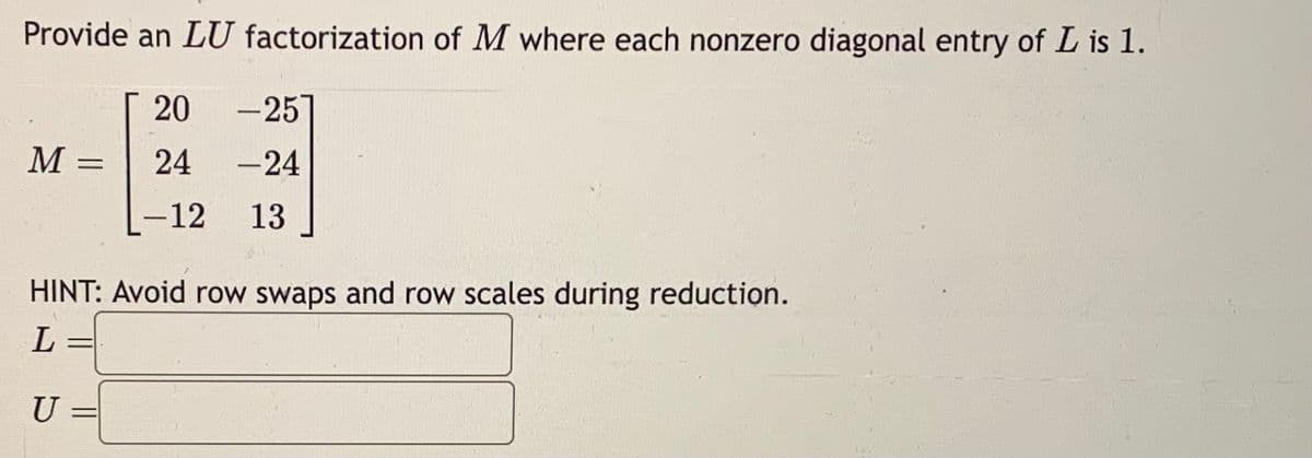 Provide an LU factorization of M where each nonzero diagonal entry of L is 1.
20 -257
24 -24
-12 13
M
=
HINT: Avoid row swaps and row scales during reduction.
L
U
=