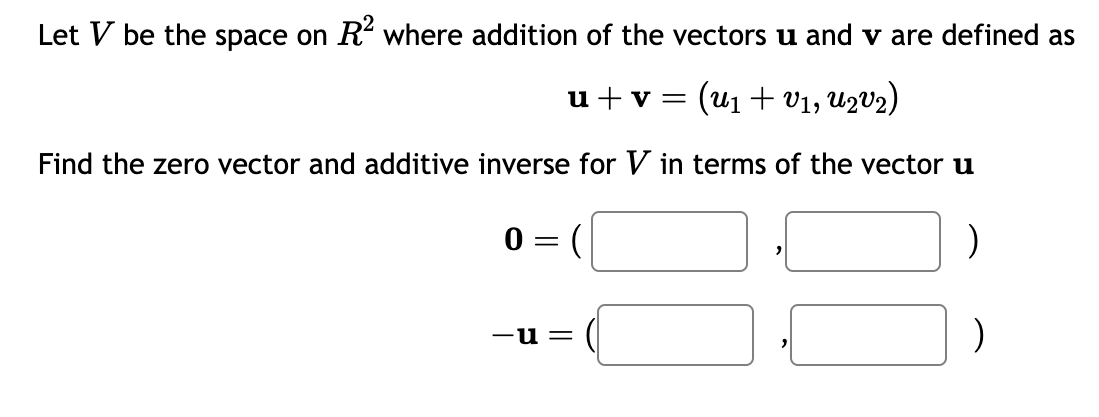 Let V be the space on R² where addition of the vectors u and v are defined as
u + v = (U₁ + V1, U2V₂)
Find the zero vector and additive inverse for V in terms of the vector u
0=
(
-u=