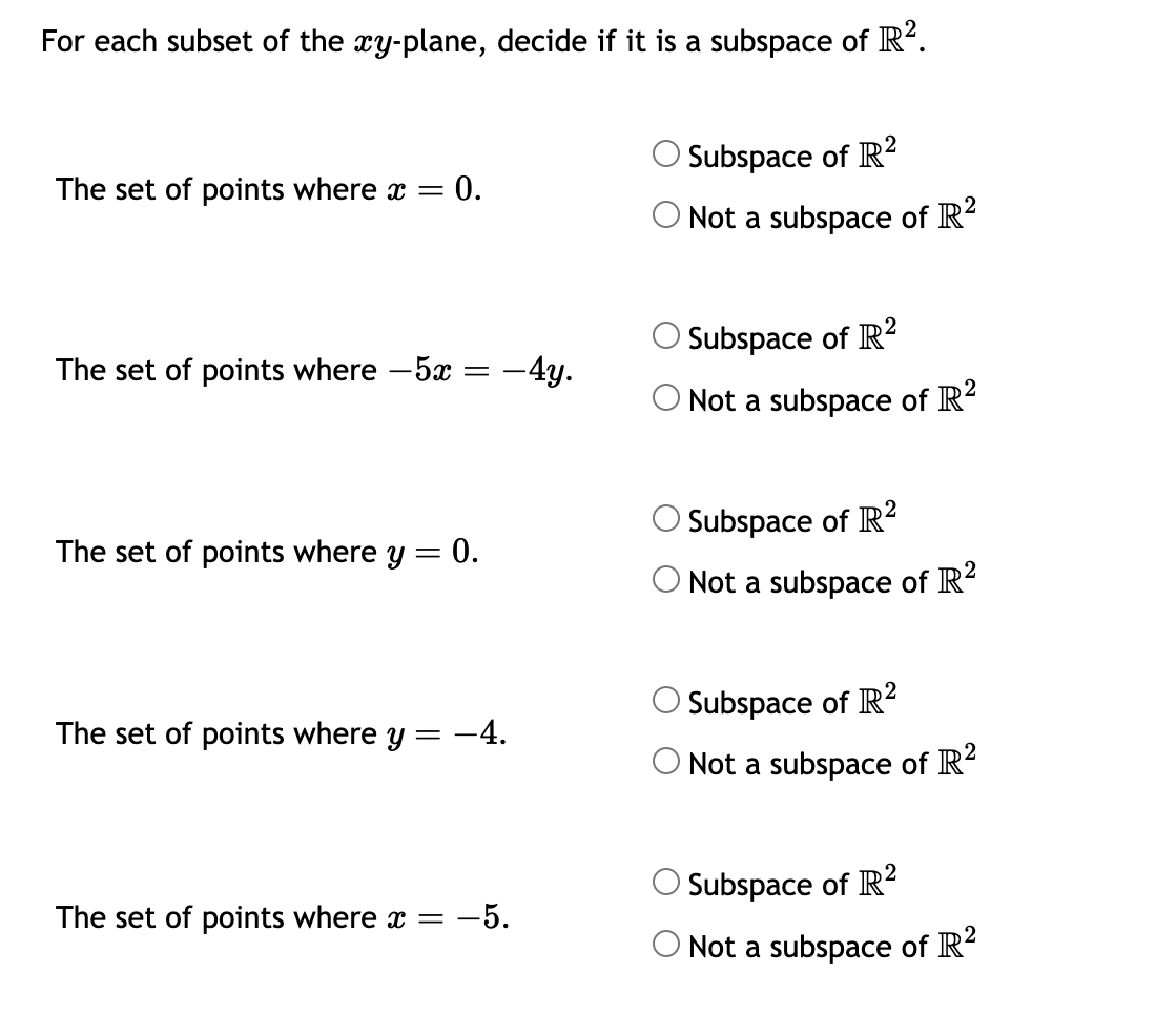 For each subset of the xy-plane, decide if it is a subspace of R².
The set of points where x = : 0.
The set of points where -5x
The set of points where y = 0.
-4y.
The set of points where y = -4.
The set of points where x = -5.
Subspace of R²
2
O Not a subspace of R²
Subspace of R2
O Not a subspace of R²
Subspace of R2
O Not a subspace of R²
2
O Subspace of R²
2
O Not a subspace of R²
Subspace of R2
O Not a subspace of R²