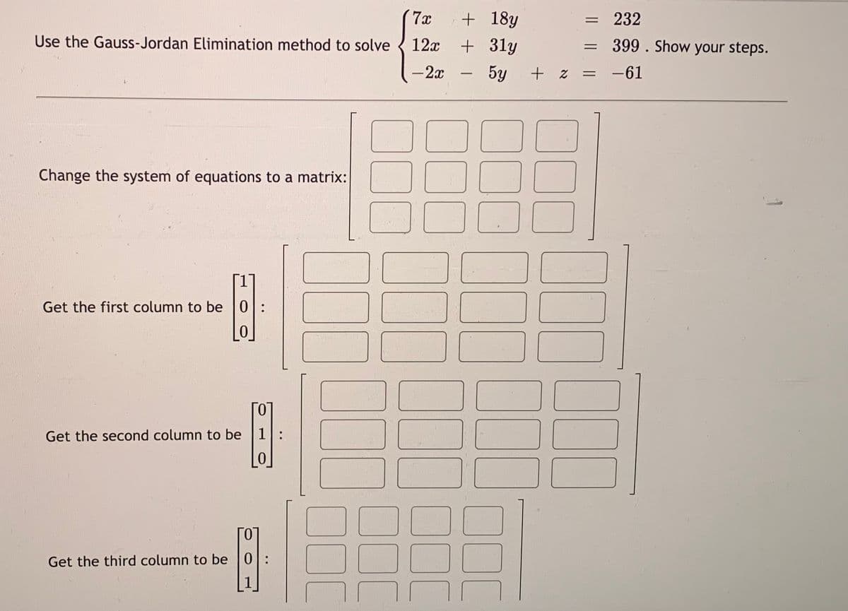 Use the Gauss-Jordan Elimination method to solve
Change the system of equations to a matrix:
Get the first column to be 0:
问
0
Get the second column to be
Гол
1:
0
Get the third column to be 0:
7x
12x
- 2x
+ 18y
+31y
5y
+ z
=
=
=
232
399. Show your steps.
-61