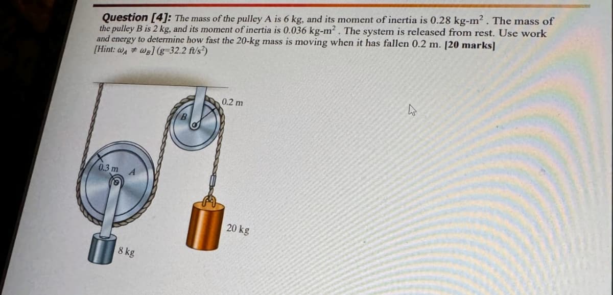 Question [4]: The mass of the pulley A is 6 kg, and its moment of inertia is 0.28 kg-m². The mass of
the pulley B is 2 kg, and its moment of inertia is 0.036 kg-m². The system is released from rest. Use work
and energy to determine how fast the 20-kg mass is moving when it has fallen 0.2 m. [20 marks]
[Hint: wwal(g-32.2 ft/s²)
0.3 m A
8 kg
0.2 m
20 kg
4