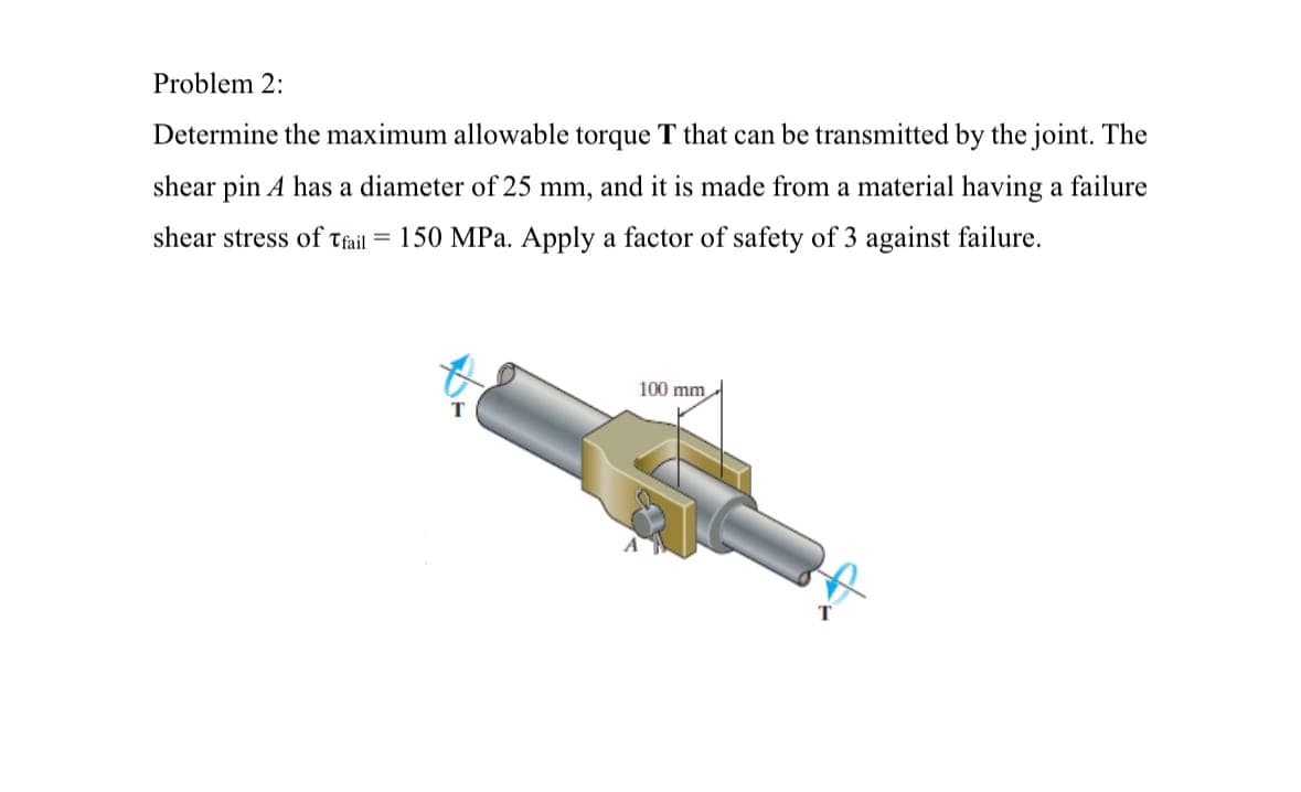 Problem 2:
Determine the maximum allowable torque T that can be transmitted by the joint. The
shear pin A has a diameter of 25 mm, and it is made from a material having a failure
shear stress of Tfail = 150 MPa. Apply a factor of safety of 3 against failure.
100 mm