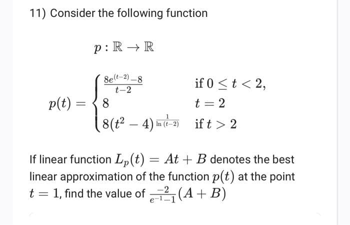 11) Consider the following function
p: R R
8e(-2)-8
t-2
p(t) =
8
if 0<t<2,
t = 2
(8 (24) In (-2) if t> 2
If linear function Lp(t)
= At B denotes the best
linear approximation of the function p(t) at the point
1, find the value of₁(A + B)
t
=