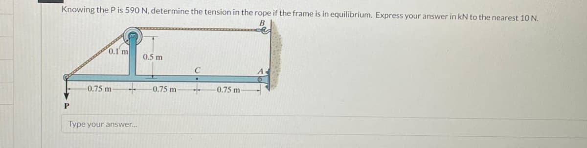 Knowing the P is 590 N, determine the tension in the rope if the frame is in equilibrium. Express your answer in kN to the nearest 10 N.
B
0.1' m
0.5 m
C
A
-0.75 m
-0.75 m-
-0.75 m-
P
Type your answer...