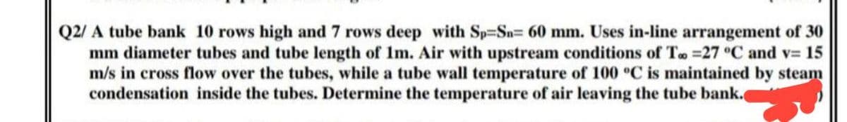 Q2/ A tube bank 10 rows high and 7 rows deep with Sp-Sn= 60 mm. Uses in-line arrangement of 30
mm diameter tubes and tube length of 1m. Air with upstream conditions of Too =27 °C and v= 15
m/s in cross flow over the tubes, while a tube wall temperature of 100 °C is maintained by steam
condensation inside the tubes. Determine the temperature of air leaving the tube bank.