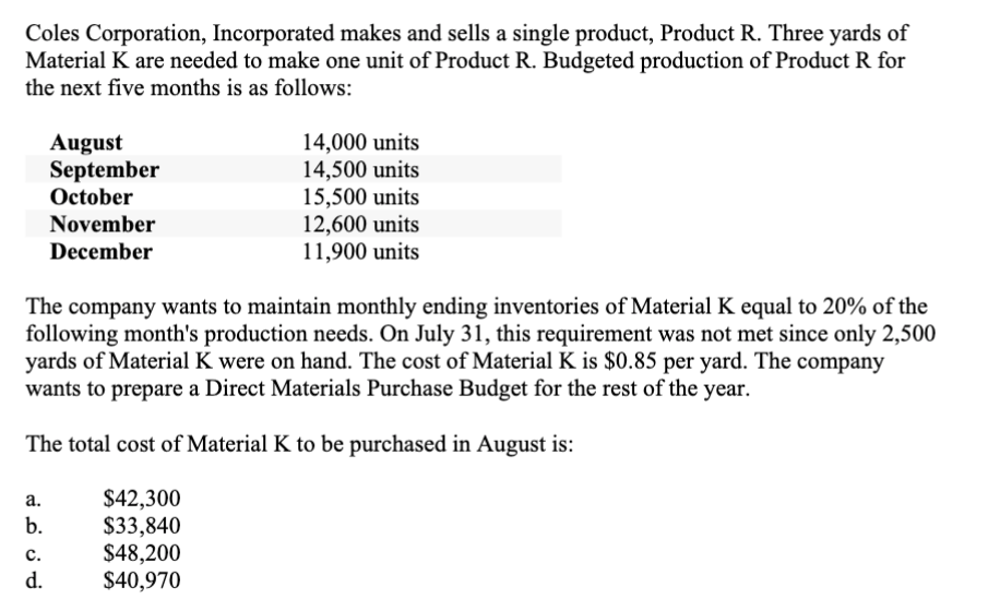 Coles Corporation, Incorporated makes and sells a single product, Product R. Three yards of
Material K are needed to make one unit of Product R. Budgeted production of Product R for
the next five months is as follows:
a.
b.
August
September
October
C.
d.
November
December
The company wants to maintain monthly ending inventories of Material K equal to 20% of the
following month's production needs. On July 31, this requirement was not met since only 2,500
yards of Material K were on hand. The cost of Material K is $0.85 per yard. The company
wants to prepare a Direct Materials Purchase Budget for the rest of the year.
The total cost of Material K to be purchased in August is:
14,000 units
14,500 units
15,500 units
12,600 units
11,900 units
$42,300
$33,840
$48,200
$40,970