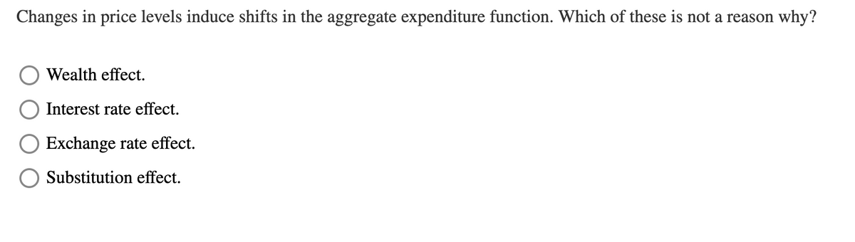 Changes in price levels induce shifts in the aggregate expenditure function. Which of these is not a reason why?
Wealth effect.
Interest rate effect.
Exchange rate effect.
Substitution effect.
