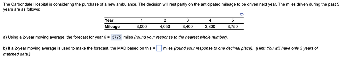 The Carbondale Hospital is considering the purchase of a new ambulance. The decision will rest partly on the anticipated mileage to be driven next year. The miles driven during the past 5
years are as follows:
Year
Mileage
a) Using a 2-year moving average, the forecast for year 6 = 3775 miles (round your response to the nearest whole number).
b) If a 2-year moving average is used to make the forecast, the MAD based on this =
matched data.)
1
3,000
2
4,050
3
3,400
4
3,800
5
3,750
miles (round your response to one decimal place). (Hint: You will have only 3 years of