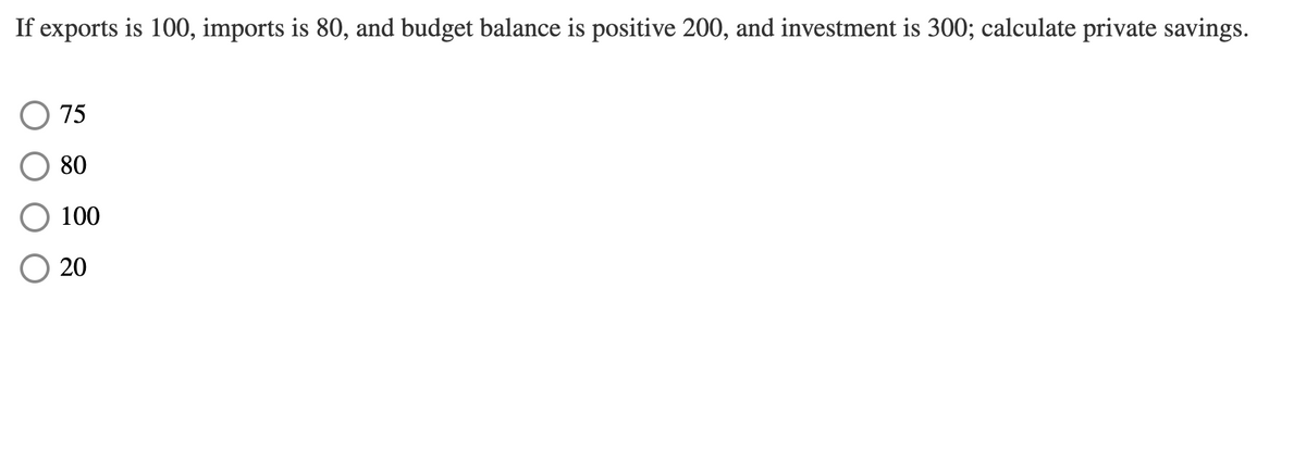 If exports is 100, imports is 80, and budget balance is positive 200, and investment is 300; calculate private savings.
75
80
O 100
20
