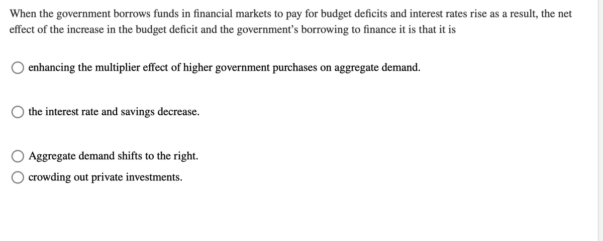 When the government borrows funds in financial markets to pay for budget deficits and interest rates rise as a result, the net
effect of the increase in the budget deficit and the government's borrowing to finance it is that it is
enhancing the multiplier effect of higher government purchases on aggregate demand.
the interest rate and savings decrease.
Aggregate demand shifts to the right.
O crowding out private investments.
