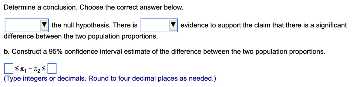 Determine a conclusion. Choose the correct answer below.
the null hypothesis. There is
difference between the two population proportions.
evidence to support the claim that there is a significant
b. Construct a 95% confidence interval estimate of the difference between the two population proportions.
П
5П1-П25
(Type integers or decimals. Round to four decimal places as needed.)