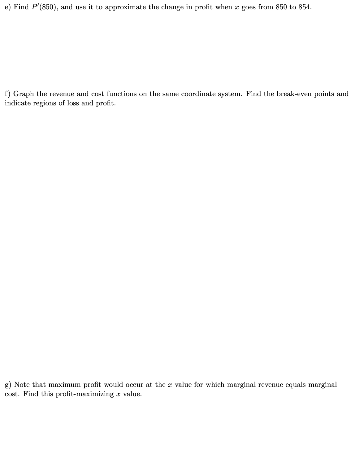Find P'(850), and use it to approximate the change in profit when x goes from 850 to 854.
f) Graph the revenue and cost functions on the same coordinate system. Find the break-even points and
indicate regions of loss and profit.
g) Note that maximum profit would occur at the x value for which marginal revenue equals marginal
cost. Find this profit-maximizing x value.
