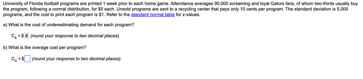 University of Florida football programs are printed 1 week prior to each home game. Attendance averages 90,000 screaming and loyal Gators fans, of whom two-thirds usually buy
the program, following a normal distribution, for $5 each. Unsold programs are sent to a recycling center that pays only 10 cents per program. The standard deviation is 5,000
programs, and the cost to print each program is $1. Refer to the standard normal table for z-values.
a) What is the cost of underestimating demand for each program?
C₂ = $4 (round your response to two decimal places).
b) What is the overage cost per program?
Co = $
(round your response to two decimal places).