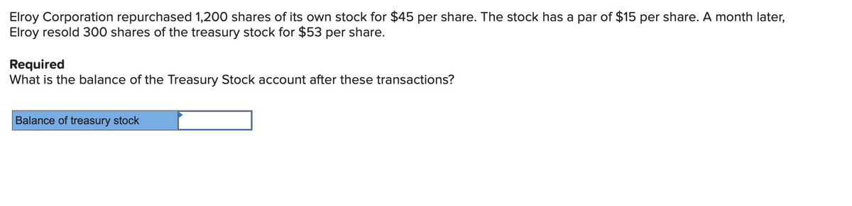 Elroy Corporation repurchased 1,200 shares of its own stock for $45 per share. The stock has a par of $15 per share. A month later,
Elroy resold 300 shares of the treasury stock for $53 per share.
Required
What is the balance of the Treasury Stock account after these transactions?
Balance of treasury stock