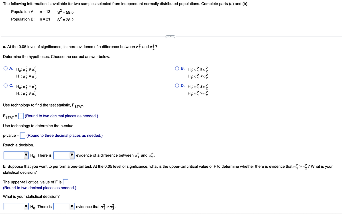 The following information is available for two samples selected from independent normally distributed populations. Complete parts (a) and (b).
Population A: n = 13
S² = 59.5
s² = 28.2
Population B: n = 21
a. At the 0.05 level of significance, is there evidence of a difference between o? and ??
Determine the hypotheses. Choose the correct answer below.
OA. Ho: 0² #02/2
H₁:0² = 0²
O C. Ho: o² = 0²/2
H₁:0² #0²
Use technology to find the test statistic, FSTAT.
FSTAT (Round to two decimal places as needed.)
Use technology to determine the p-value.
p-value = (Round to three decimal places as needed.)
Reach a decision.
The upper-tail critical value of F is
(Round to two decimal places as needed.)
What is your statistical decision?
Ho. There is
OB. H₂:0² 20²
H₁:0² <0²
Ho. There is
evidence of a difference between of and o2.
b. Suppose that you want to perform a one-tail test. At the 0.05 level of significance, what is the upper-tail critical value of F to determine whether there is evidence that o? > o2? What is your
statistical decision?
evidence that o² > 0²/2.
OD. Ho: 0² ≤0²/2
H₁: 0²12 > 0²/22