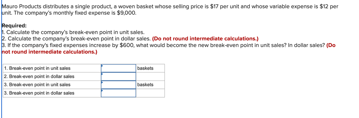 Mauro Products distributes a single product, a woven basket whose selling price is $17 per unit and whose variable expense is $12 per
unit. The company's monthly fixed expense is $9,000.
Required:
1. Calculate the company's break-even point in unit sales.
2. Calculate the company's break-even point in dollar sales. (Do not round intermediate calculations.)
3. If the company's fixed expenses increase by $600, what would become the new break-even point in unit sales? In dollar sales? (Do
not round intermediate calculations.)
1. Break-even point in unit sales
2. Break-even point in dollar sales
3. Break-even point in unit sales
3. Break-even point in dollar sales
baskets
baskets