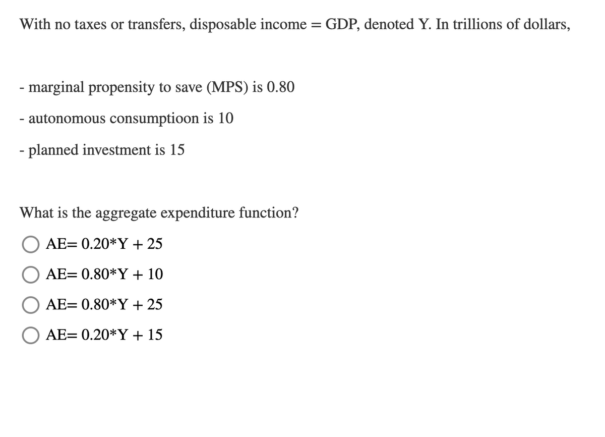 With no taxes or transfers, disposable income
GDP, denoted Y. In trillions of dollars,
- marginal propensity to save (MPS) is 0.80
- autonomous consumptioon is 10
- planned investment is 15
What is the aggregate expenditure function?
AE= 0.20*Y + 25
AE= 0.80*Y + 10
AE= 0.80*Y + 25
AE= 0.20*Y + 15
