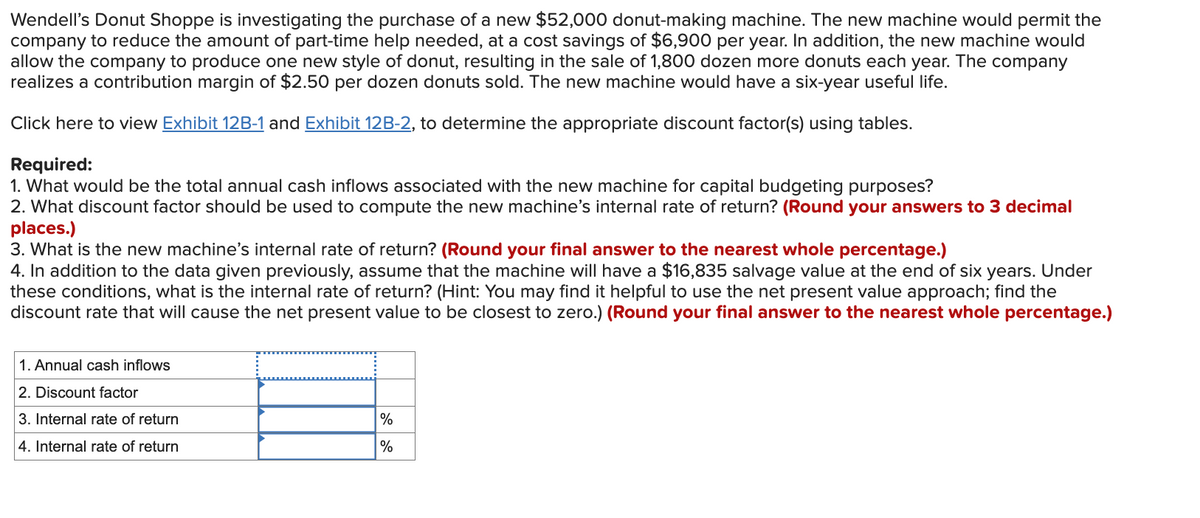 Wendell's Donut Shoppe is investigating the purchase of a new $52,000 donut-making machine. The new machine would permit the
company to reduce the amount of part-time help needed, at a cost savings of $6,900 per year. In addition, the new machine would
allow the company to produce one new style of donut, resulting in the sale of 1,800 dozen more donuts each year. The company
realizes a contribution margin of $2.50 per dozen donuts sold. The new machine would have a six-year useful life.
Click here to view Exhibit 12B-1 and Exhibit 12B-2, to determine the appropriate discount factor(s) using tables.
Required:
1. What would be the total annual cash inflows associated with the new machine for capital budgeting purposes?
2. What discount factor should be used to compute the new machine's internal rate of return? (Round your answers to 3 decimal
places.)
3. What is the new machine's internal rate of return? (Round your final answer to the nearest whole percentage.)
4. In addition to the data given previously, assume that the machine will have a $16,835 salvage value at the end of six years. Under
these conditions, what is the internal rate of return? (Hint: You may find it helpful to use the net present value approach; find the
discount rate that will cause the net present value to be closest to zero.) (Round your final answer to the nearest whole percentage.)
1. Annual cash inflows
2. Discount factor
3. Internal rate of return
4. Internal rate of return
%
%