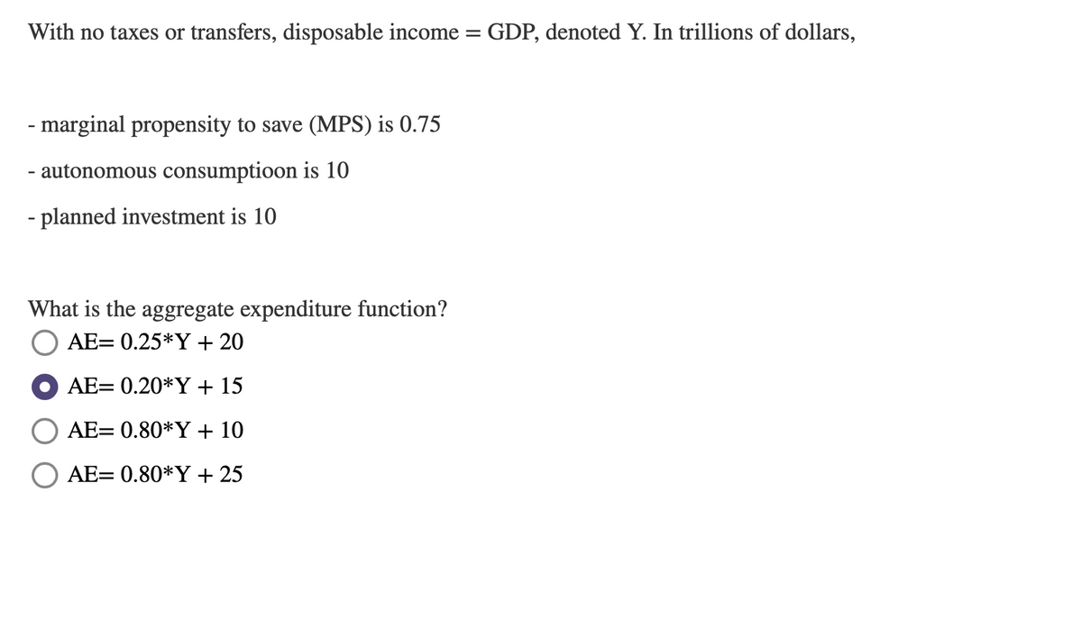 With no taxes or transfers, disposable income = GDP, denoted Y. In trillions of dollars,
- marginal propensity to save (MPS) is 0.75
- autonomous consumptioon is 10
- planned investment is 10
What is the aggregate expenditure function?
AE= 0.25*Y + 20
AE= 0.20*Y + 15
AE= 0.80*Y + 10
AE= 0.80*Y + 25
