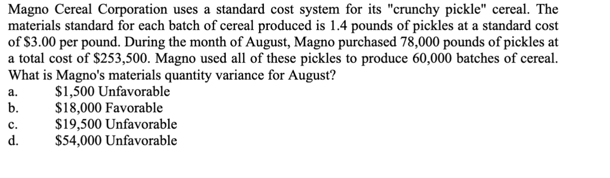 Magno Cereal Corporation uses a standard cost system for its "crunchy pickle" cereal. The
materials standard for each batch of cereal produced is 1.4 pounds of pickles at a standard cost
of $3.00 per pound. During the month of August, Magno purchased 78,000 pounds of pickles at
a total cost of $253,500. Magno used all of these pickles to produce 60,000 batches of cereal.
What is Magno's materials quantity variance for August?
$1,500 Unfavorable
$18,000 Favorable
$19,500 Unfavorable
$54,000 Unfavorable
a.
b.
C.
d.