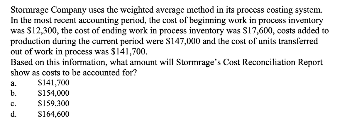 Stormrage Company uses the weighted average method in its process costing system.
In the most recent accounting period, the cost of beginning work in process inventory
was $12,300, the cost of ending work in process inventory was $17,600, costs added to
production during the current period were $147,000 and the cost of units transferred
out of work in process was $141,700.
Based on this information, what amount will Stormrage's Cost Reconciliation Report
show as costs to be accounted for?
a.
b.
C.
d.
$141,700
$154,000
$159,300
$164,600