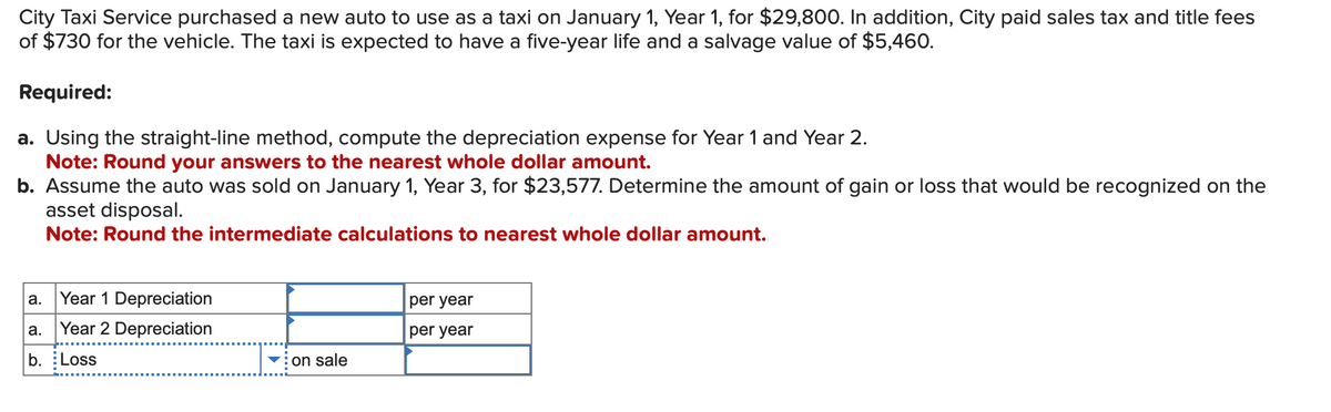 City
Taxi Service purchased a new auto to use as a taxi on January 1, Year 1, for $29,800. In addition, City paid sales tax and title fees
of $730 for the vehicle. The taxi is expected to have a five-year life and a salvage value of $5,460.
Required:
a. Using the straight-line method, compute the depreciation expense for Year 1 and Year 2.
Note: Round your answers to the nearest whole dollar amount.
b. Assume the auto was sold on January 1, Year 3, for $23,577. Determine the amount of gain or loss that would be recognized on the
asset disposal.
Note: Round the intermediate calculations to nearest whole dollar amount.
Year 1 Depreciation
a. Year 2 Depreciation
b. Loss
a.
on sale
per year
per year