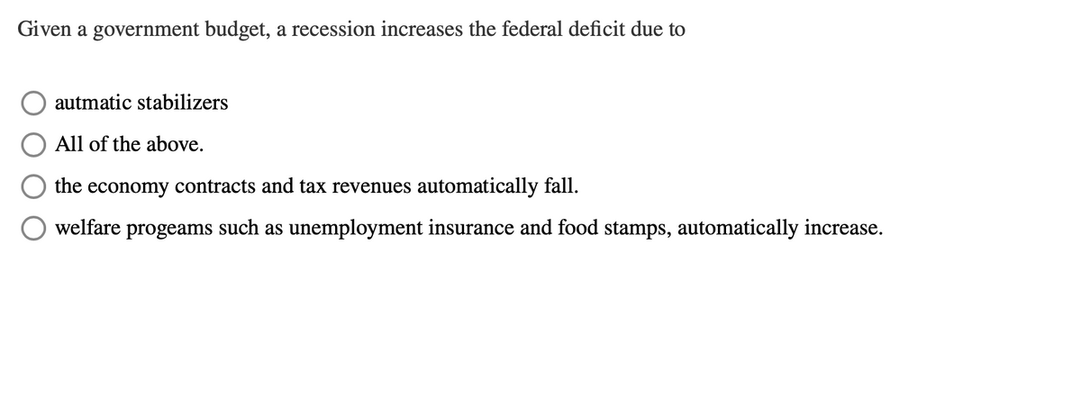 Given a government budget, a recession increases the federal deficit due to
autmatic stabilizers
All of the above.
the economy contracts and tax revenues automatically fall.
welfare progeams such as unemployment insurance and food stamps, automatically increase.
