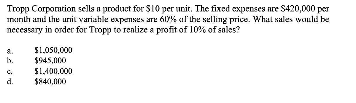 Tropp Corporation sells a product for $10 per unit. The fixed expenses are $420,000 per
month and the unit variable expenses are 60% of the selling price. What sales would be
necessary in order for Tropp to realize a profit of 10% of sales?
a.
b.
C.
d.
$1,050,000
$945,000
$1,400,000
$840,000