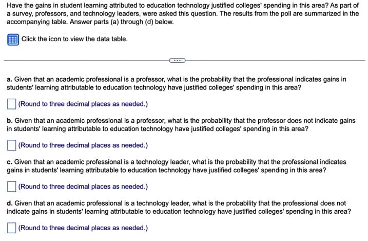 Have the gains in student learning attributed to education technology justified colleges' spending in this area? As part of
a survey, professors, and technology leaders, were asked this question. The results from the poll are summarized in the
accompanying table. Answer parts (a) through (d) below.
Click the icon to view the data table.
a. Given that an academic professional is a professor, what is the probability that the professional indicates gains in
students' learning attributable to education technology have justified colleges' spending in this area?
(Round to three decimal places as needed.)
b. Given that an academic professional is a professor, what is the probability that the professor does not indicate gains
in students' learning attributable to education technology have justified colleges' spending in this area?
(Round to three decimal places as needed.)
c. Given that an academic professional is a technology leader, what is the probability that the professional indicates
gains in students' learning attributable to education technology have justified colleges' spending in this area?
(Round to three decimal places as needed.)
d. Given that an academic professional is a technology leader, what is the probability that the professional does not
indicate gains in students' learning attributable to education technology have justified colleges' spending in this area?
(Round to three decimal places as needed.)