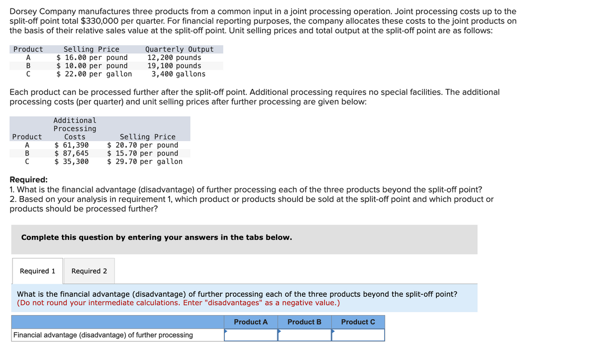 Dorsey Company manufactures three products from a common input in a joint processing operation. Joint processing costs up to the
split-off point total $330,000 per quarter. For financial reporting purposes, the company allocates these costs to the joint products on
the basis of their relative sales value at the split-off point. Unit selling prices and total output at the split-off point are as follows:
Product
A
B
C
Product
A
B
Selling Price
$ 16.00 per pound
$ 10.00 per pound
$ 22.00 per gallon
Each product can be processed further after the split-off point. Additional processing requires no special facilities. The additional
processing costs (per quarter) and unit selling prices after further processing are given below:
Additional
Processing
Costs
$ 61,390
$ 87,645
$ 35,300
Quarterly Output
12,200 pounds
19, 100 pounds
3,400 gallons
Required 1
Required:
1. What is the financial advantage (disadvantage) of further processing each of the three products beyond the split-off point?
2. Based on your analysis in requirement 1, which product or products should be sold at the split-off point and which product or
products should be processed further?
Selling Price
$20.70 per pound
$15.70 per pound
$29.70 per gallon
Complete this question by entering your answers in the tabs below.
Required 2
What is the financial advantage (disadvantage) of further processing each of the three products beyond the split-off point?
(Do not round your intermediate calculations. Enter "disadvantages" as a negative value.)
Financial advantage (disadvantage) of further processing
Product A
Product B
Product C