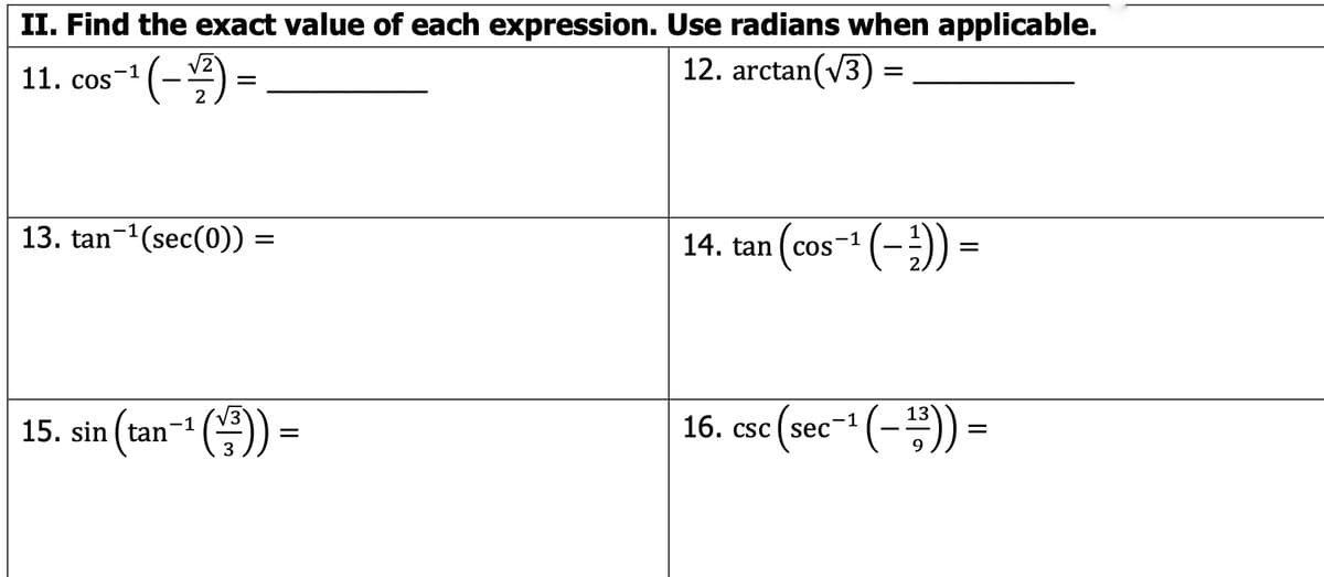 ### II. Find the exact value of each expression. Use radians when applicable.

#### Problems:

11. \(\cos^{-1}\left(\frac{-\sqrt{2}}{2}\right) =\)  _______

12. \(\arctan(\sqrt{3}) =\)  _______

13. \(\tan^{-1}(\sec(0)) =\) _______

14. \(\tan\left(\cos^{-1}\left(-\frac{1}{2}\right)\right) =\)  _______

15. \(\sin\left(\tan^{-1}\left(\frac{\sqrt{3}}{3}\right)\right) =\) _______

16. \(\csc\left(\sec^{-1}\left(-\frac{13}{9}\right)\right) =\) _______

#### Instructions:

Find the exact values of the given expressions. Use radians for trigonometric values when necessary. The functions involved include inverse trigonometric functions such as \(\cos^{-1}\), \(\arctan\), \(\tan^{-1}\), \(\sec^{-1}\), and \(\csc\) combined with expressions involving square roots and fractions.