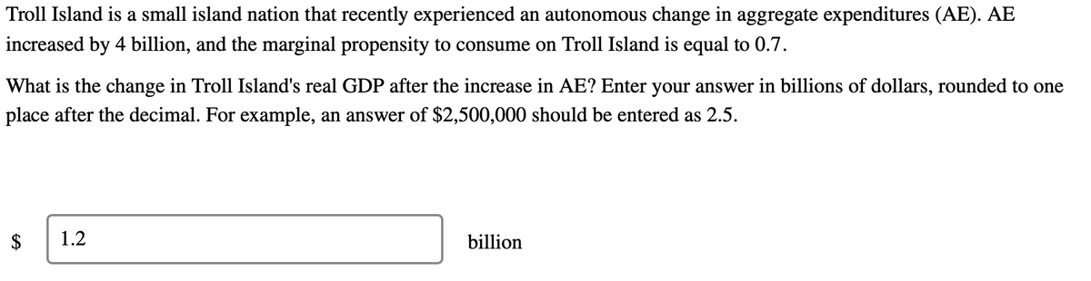 Troll Island is a small island nation that recently experienced an autonomous change in aggregate expenditures (AE). AE
increased by 4 billion, and the marginal propensity to consume on Troll Island is equal to 0.7.
What is the change in Troll Island's real GDP after the increase in AE? Enter your answer in billions of dollars, rounded to one
place after the decimal. For example, an answer of $2,500,000 should be entered as 2.5.
1.2
billion
%24
