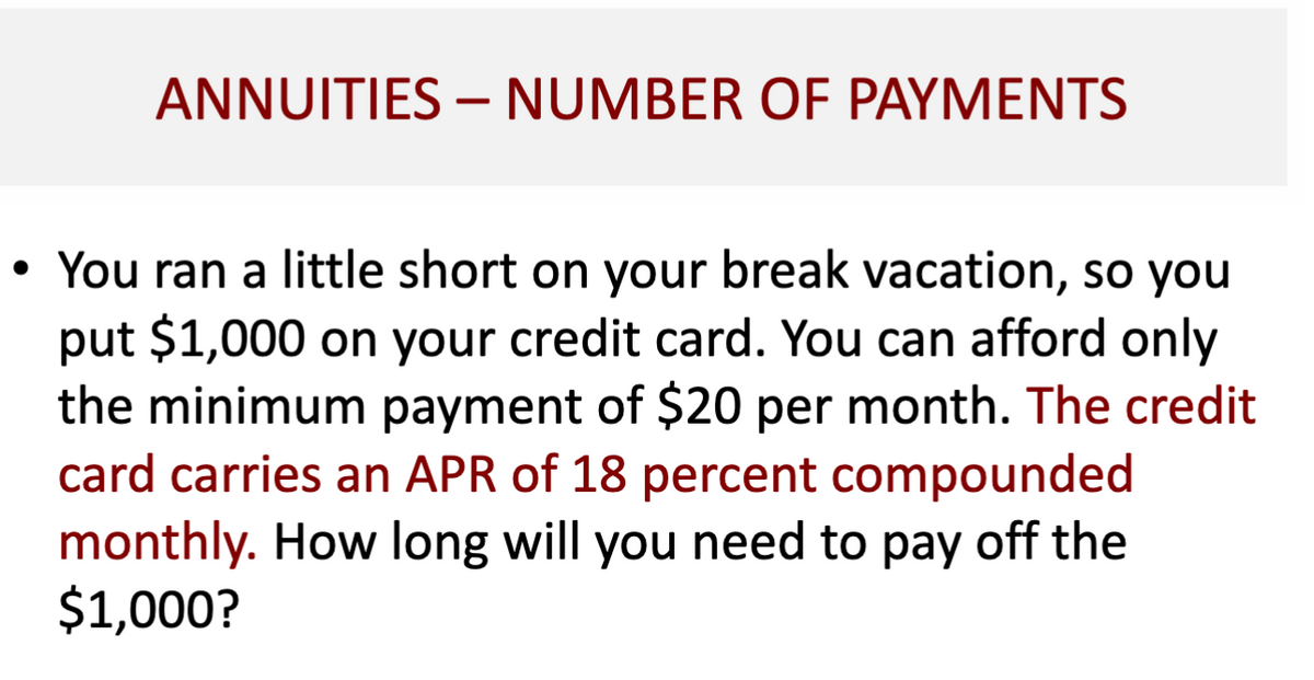 ANNUITIES - NUMBER OF PAYMENTS
• You ran a little short on your break vacation, so you
put $1,000 on your credit card. You can afford only
the minimum payment of $20 per month. The credit
card carries an APR of 18 percent compounded
monthly. How long will you need to pay off the
$1,000?